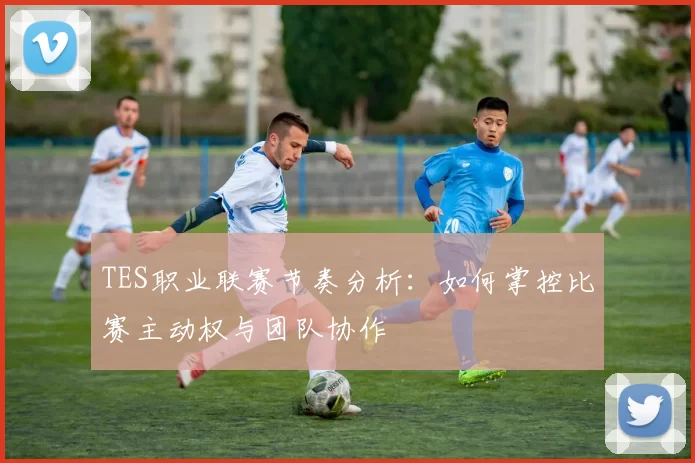 TES职业联赛节奏分析：如何掌控比赛主动权与团队协作