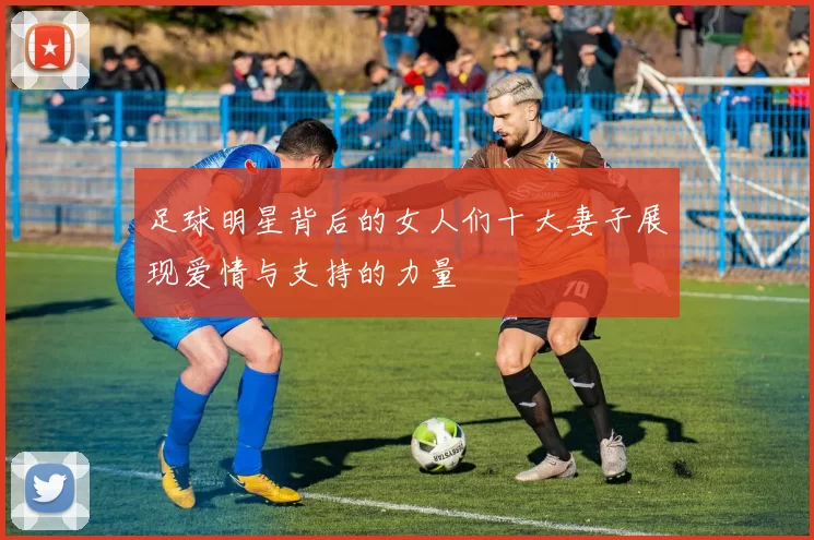 足球明星背后的女人们十大妻子展现爱情与支持的力量