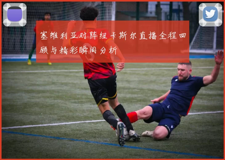 塞维利亚对阵纽卡斯尔直播全程回顾与精彩瞬间分析