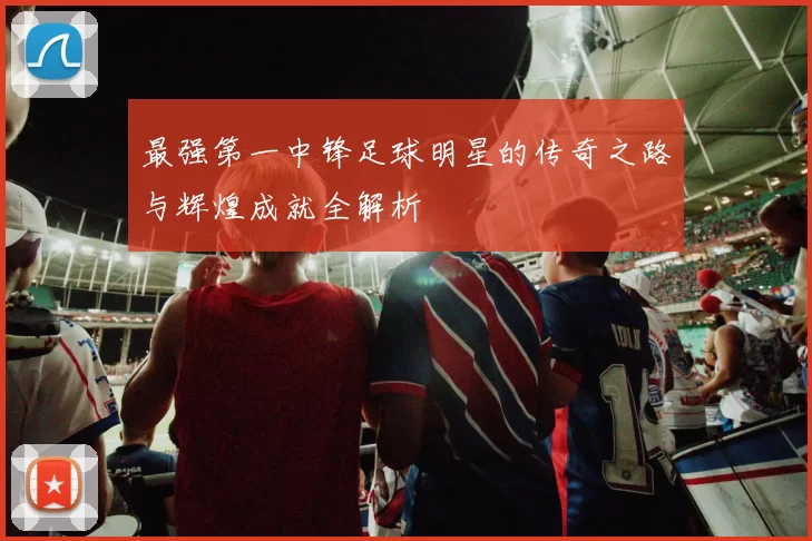 最强第一中锋足球明星的传奇之路与辉煌成就全解析