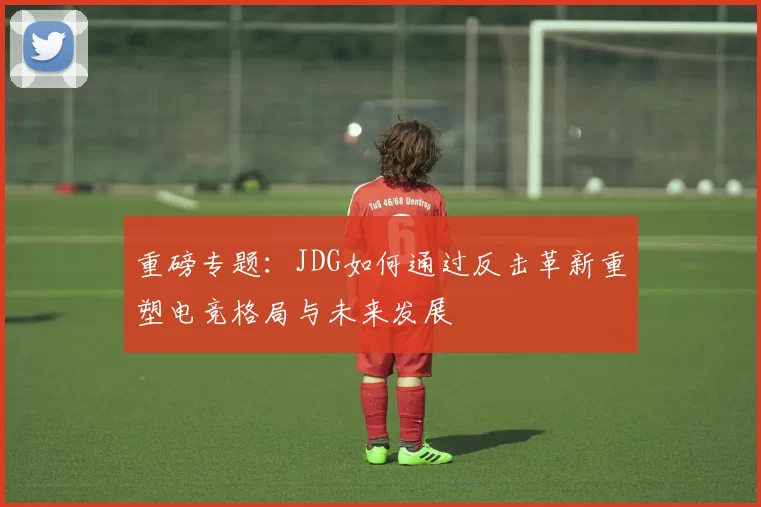 重磅专题：JDG如何通过反击革新重塑电竞格局与未来发展
