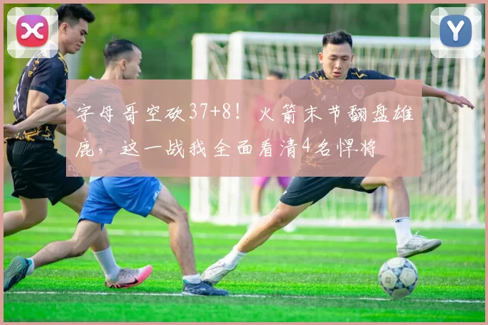 字母哥空砍37+8！火箭末节翻盘雄鹿，这一战我全面看清4名悍将