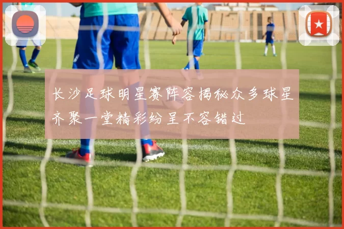 长沙足球明星赛阵容揭秘众多球星齐聚一堂精彩纷呈不容错过