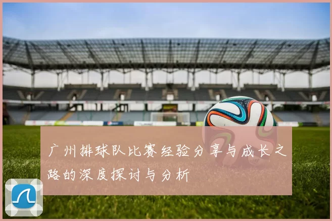 广州排球队比赛经验分享与成长之路的深度探讨与分析
