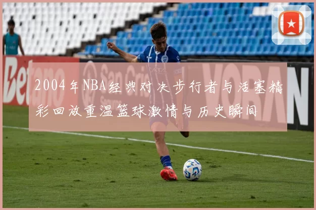 2004年NBA经典对决步行者与活塞精彩回放重温篮球激情与历史瞬间