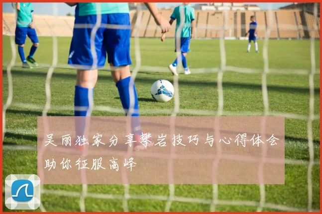 吴丽独家分享攀岩技巧与心得体会助你征服高峰