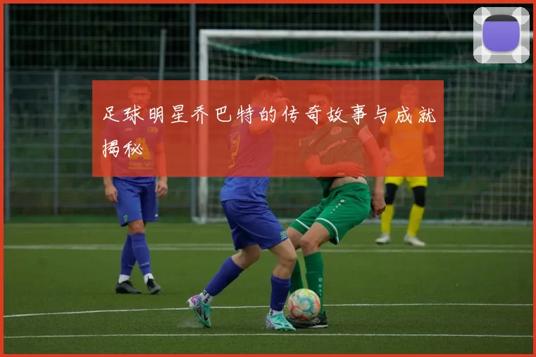 足球明星乔巴特的传奇故事与成就揭秘