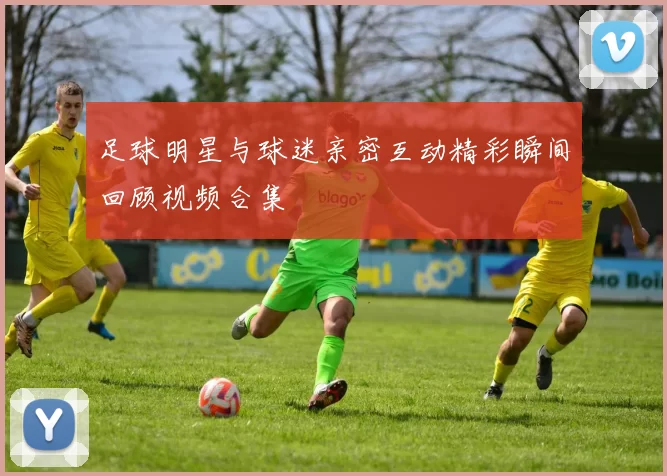 足球明星与球迷亲密互动精彩瞬间回顾视频合集