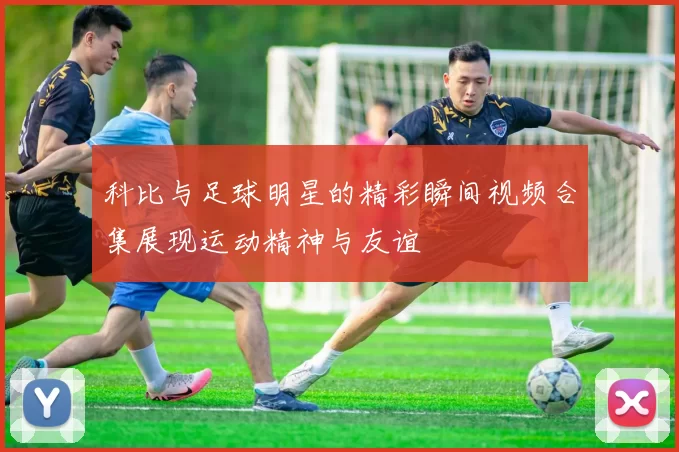 科比与足球明星的精彩瞬间视频合集展现运动精神与友谊