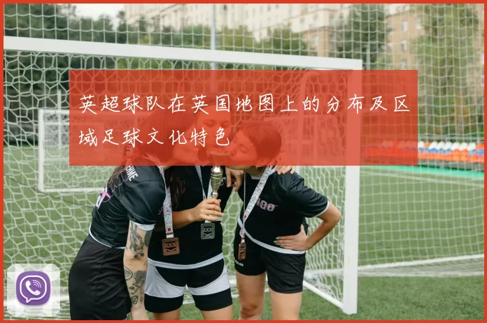 英超球队在英国地图上的分布及区域足球文化特色