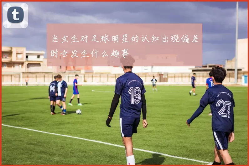 当女生对足球明星的认知出现偏差时会发生什么趣事