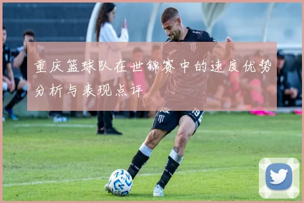 重庆篮球队在世锦赛中的速度优势分析与表现点评