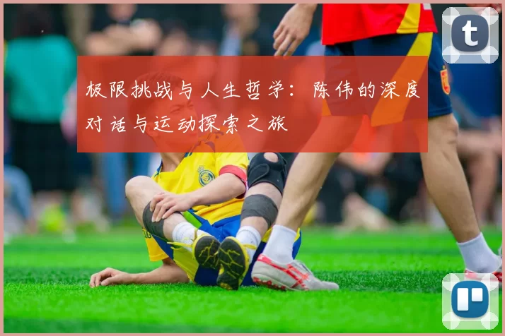 极限挑战与人生哲学：陈伟的深度对话与运动探索之旅