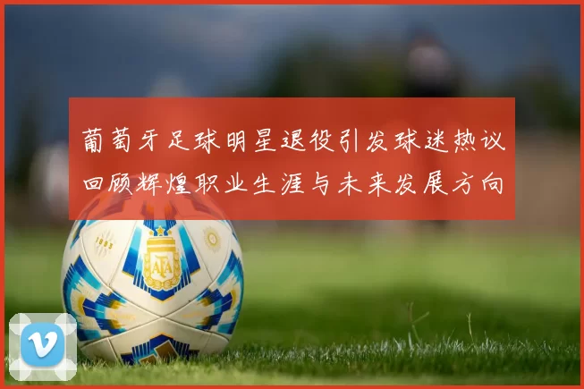 葡萄牙足球明星退役引发球迷热议回顾辉煌职业生涯与未来发展方向