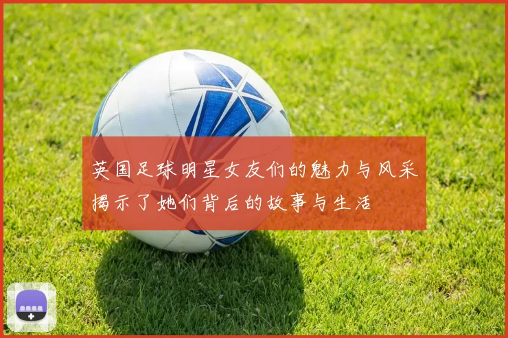 英国足球明星女友们的魅力与风采揭示了她们背后的故事与生活