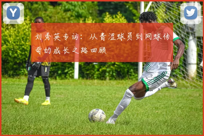 刘秀英专访：从青涩球员到网球传奇的成长之路回顾