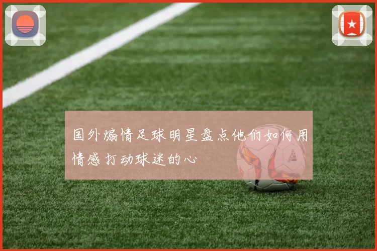 国外煽情足球明星盘点他们如何用情感打动球迷的心