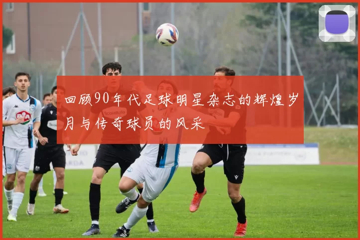回顾90年代足球明星杂志的辉煌岁月与传奇球员的风采
