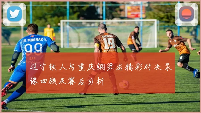 辽宁铁人与重庆铜梁龙精彩对决录像回顾及赛后分析