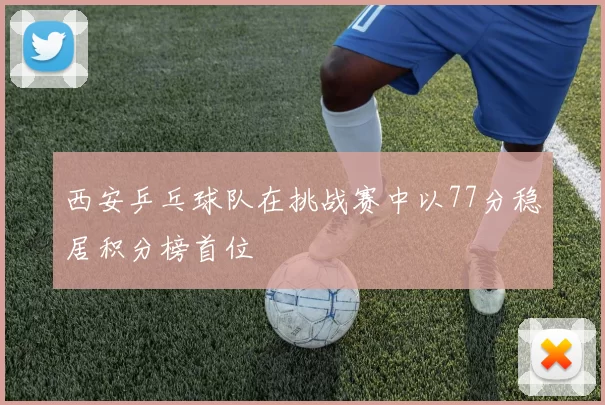 西安乒乓球队在挑战赛中以77分稳居积分榜首位