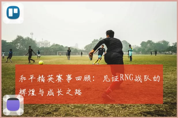 和平精英赛事回顾：见证RNG战队的辉煌与成长之路