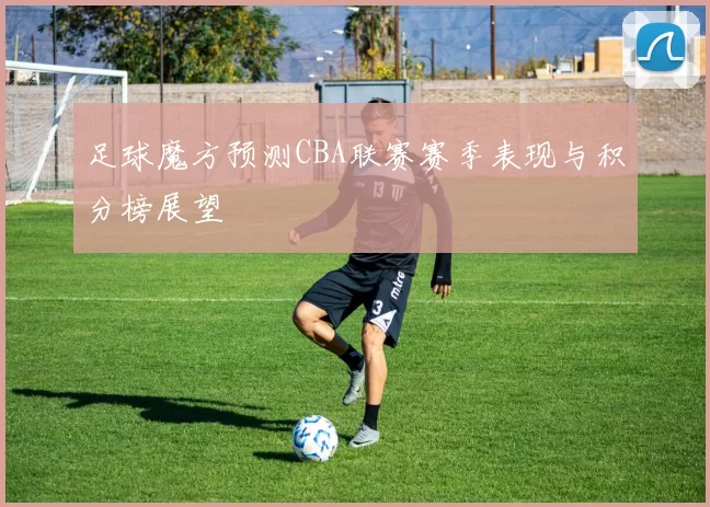 足球魔方预测CBA联赛赛季表现与积分榜展望