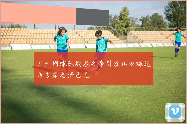 广州网球队战术之争引发热议球迷与专家各抒己见