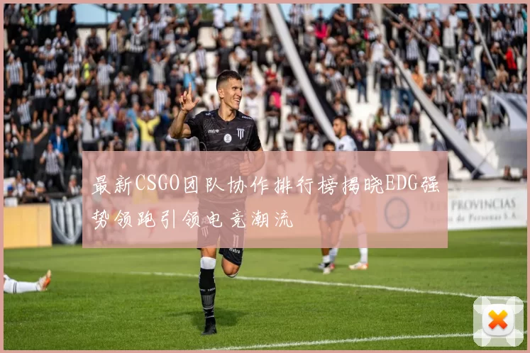 最新CSGO团队协作排行榜揭晓EDG强势领跑引领电竞潮流
