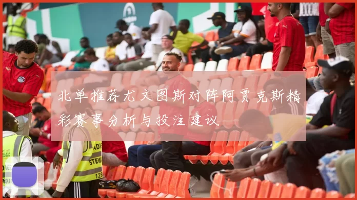 北单推荐尤文图斯对阵阿贾克斯精彩赛事分析与投注建议