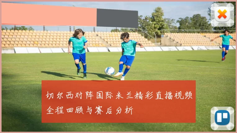 切尔西对阵国际米兰精彩直播视频全程回顾与赛后分析