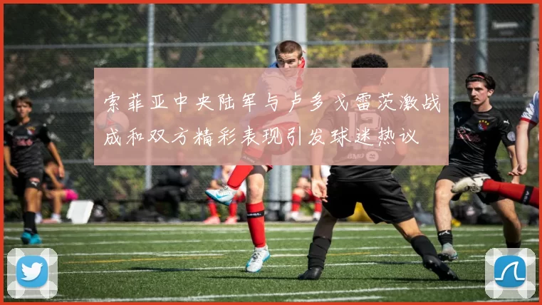 索菲亚中央陆军与卢多戈雷茨激战成和双方精彩表现引发球迷热议