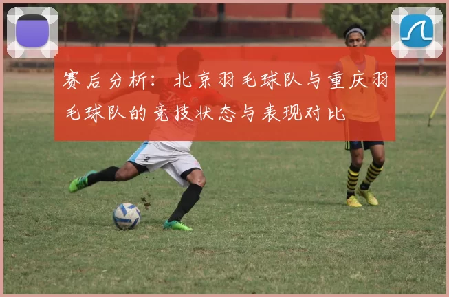 赛后分析：北京羽毛球队与重庆羽毛球队的竞技状态与表现对比
