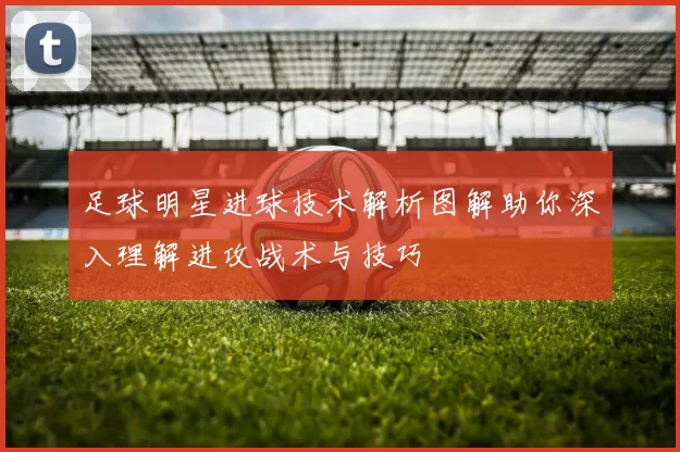 足球明星进球技术解析图解助你深入理解进攻战术与技巧