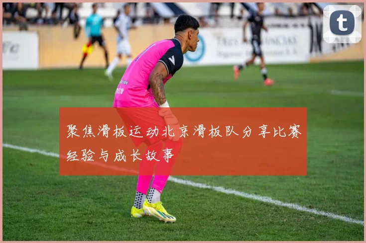 聚焦滑板运动北京滑板队分享比赛经验与成长故事