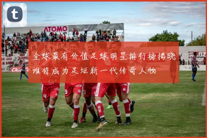 全球最有价值足球明星排行榜揭晓谁将成为足坛新一代传奇人物