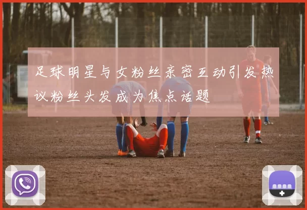 足球明星与女粉丝亲密互动引发热议粉丝头发成为焦点话题