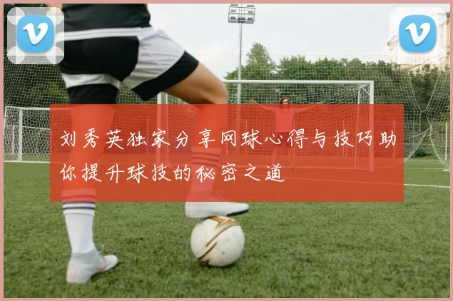 刘秀英独家分享网球心得与技巧助你提升球技的秘密之道