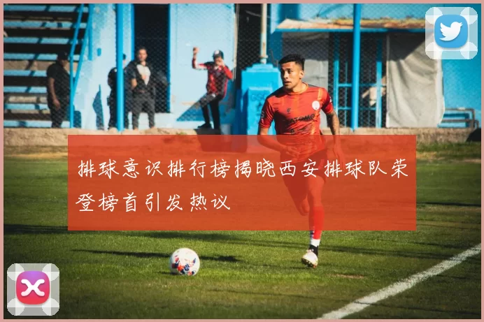 排球意识排行榜揭晓西安排球队荣登榜首引发热议