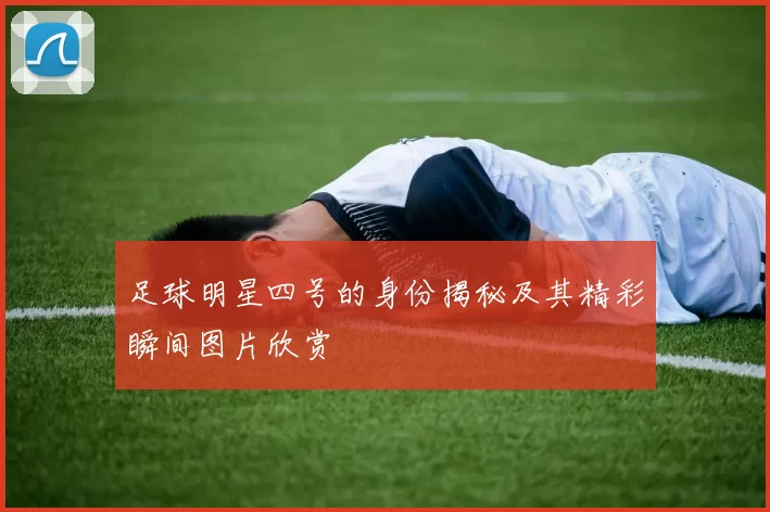 足球明星四号的身份揭秘及其精彩瞬间图片欣赏