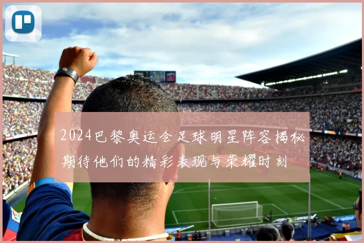 2024巴黎奥运会足球明星阵容揭秘期待他们的精彩表现与荣耀时刻