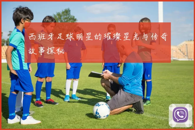 西班牙足球明星的璀璨星光与传奇故事探秘