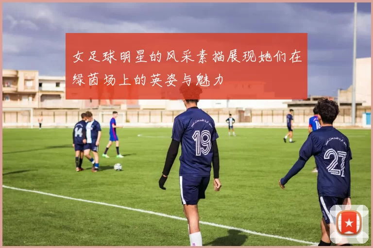 女足球明星的风采素描展现她们在绿茵场上的英姿与魅力