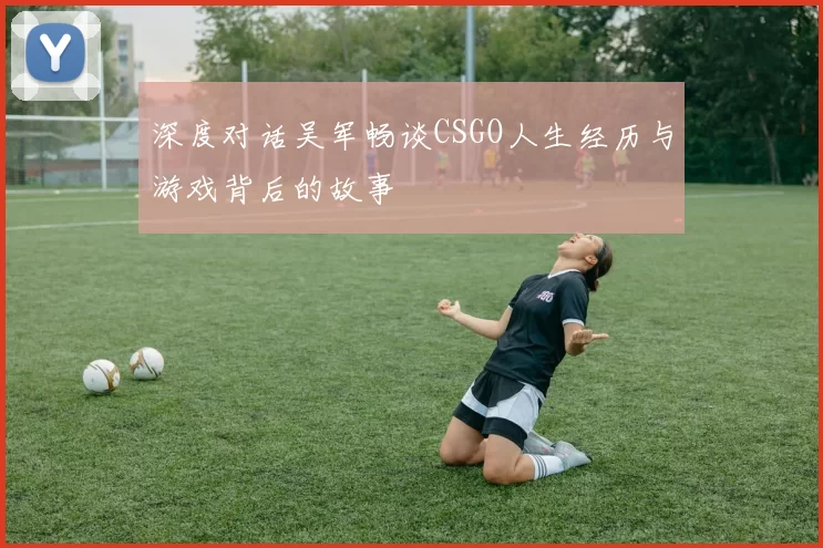 深度对话吴军畅谈CSGO人生经历与游戏背后的故事