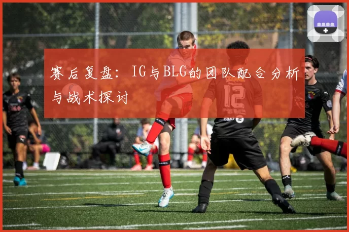赛后复盘：IG与BLG的团队配合分析与战术探讨