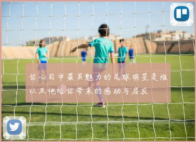 你心目中最具魅力的足球明星是谁以及他给你带来的感动与启发