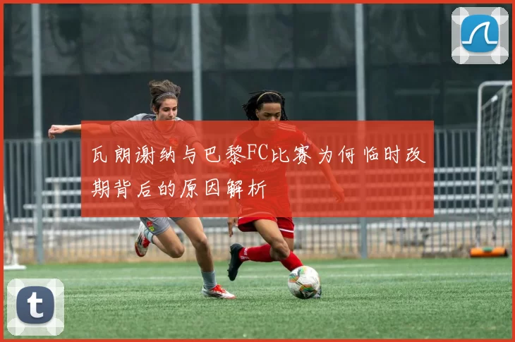 瓦朗谢纳与巴黎FC比赛为何临时改期背后的原因解析