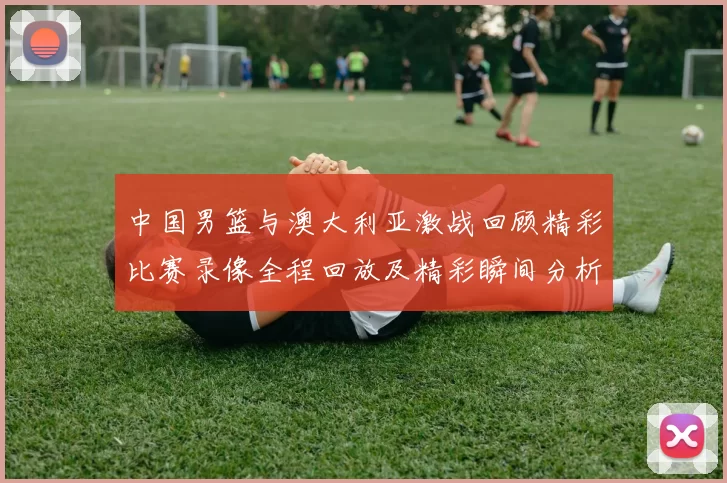 中国男篮与澳大利亚激战回顾精彩比赛录像全程回放及精彩瞬间分析