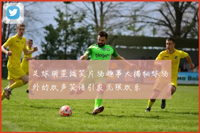 足球明星搞笑片场趣事大揭秘球场外的欢声笑语引发无限欢乐