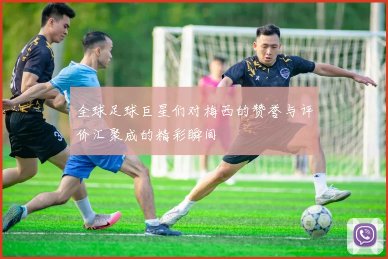 全球足球巨星们对梅西的赞誉与评价汇聚成的精彩瞬间