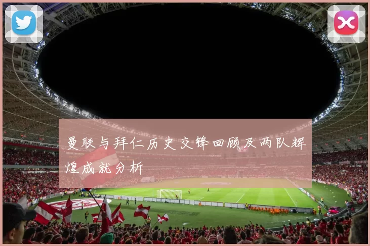 曼联与拜仁历史交锋回顾及两队辉煌成就分析